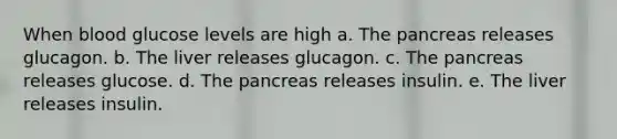 When blood glucose levels are high a. The pancreas releases glucagon. b. The liver releases glucagon. c. The pancreas releases glucose. d. The pancreas releases insulin. e. The liver releases insulin.