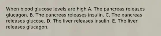 When blood glucose levels are high A. The pancreas releases glucagon. B. The pancreas releases insulin. C. The pancreas releases glucose. D. The liver releases insulin. E. The liver releases glucagon.