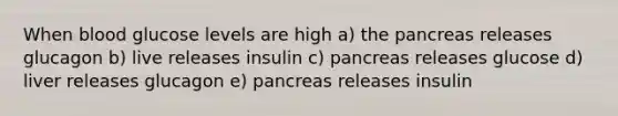 When blood glucose levels are high a) the pancreas releases glucagon b) live releases insulin c) pancreas releases glucose d) liver releases glucagon e) pancreas releases insulin