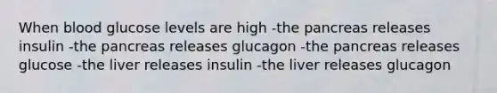 When blood glucose levels are high -the pancreas releases insulin -the pancreas releases glucagon -the pancreas releases glucose -the liver releases insulin -the liver releases glucagon