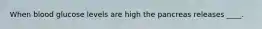 When blood glucose levels are high the pancreas releases ____.
