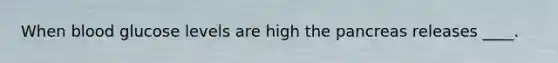 When blood glucose levels are high the pancreas releases ____.