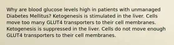 Why are blood glucose levels high in patients with unmanaged Diabetes Mellitus? Ketogenesis is stimulated in the liver. Cells move too many GLUT4 transporters to their cell membranes. Ketogenesis is suppressed in the liver. Cells do not move enough GLUT4 transporters to their cell membranes.