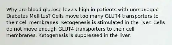 Why are blood glucose levels high in patients with unmanaged Diabetes Mellitus? Cells move too many GLUT4 transporters to their cell membranes. Ketogenesis is stimulated in the liver. Cells do not move enough GLUT4 transporters to their cell membranes. Ketogenesis is suppressed in the liver.