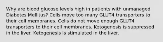 Why are blood glucose levels high in patients with unmanaged Diabetes Mellitus? Cells move too many GLUT4 transporters to their cell membranes. Cells do not move enough GLUT4 transporters to their cell membranes. Ketogenesis is suppressed in the liver. Ketogenesis is stimulated in the liver.