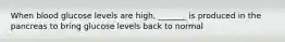 When blood glucose levels are high, _______ is produced in the pancreas to bring glucose levels back to normal