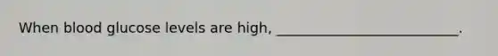 When blood glucose levels are high, __________________________.