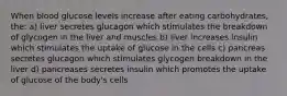 When blood glucose levels increase after eating carbohydrates, the: a) liver secretes glucagon which stimulates the breakdown of glycogen in the liver and muscles b) liver increases insulin which stimulates the uptake of glucose in the cells c) pancreas secretes glucagon which stimulates glycogen breakdown in the liver d) pancreases secretes insulin which promotes the uptake of glucose of the body's cells