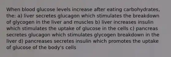 When blood glucose levels increase after eating carbohydrates, the: a) liver secretes glucagon which stimulates the breakdown of glycogen in the liver and muscles b) liver increases insulin which stimulates the uptake of glucose in the cells c) pancreas secretes glucagon which stimulates glycogen breakdown in the liver d) pancreases secretes insulin which promotes the uptake of glucose of the body's cells