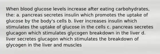 When blood glucose levels increase after eating carbohydrates, the: a. pancreas secretes insulin which promotes the uptake of glucose by the body's cells b. liver increases insulin which stimulates the uptake of glucose in the cells c. pancreas secretes glucagon which stimulates glycogen breakdown in the liver d. liver secretes glucagon which stimulates the breakdown of glycogen in the liver and muscles