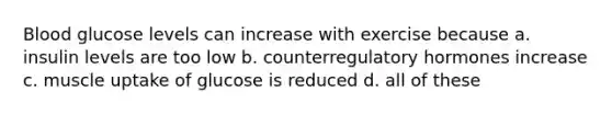 Blood glucose levels can increase with exercise because a. insulin levels are too low b. counterregulatory hormones increase c. muscle uptake of glucose is reduced d. all of these