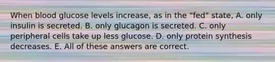 When blood glucose levels increase, as in the "fed" state, A. only insulin is secreted. B. only glucagon is secreted. C. only peripheral cells take up less glucose. D. only protein synthesis decreases. E. All of these answers are correct.