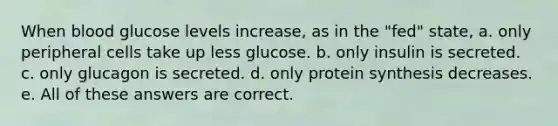 When blood glucose levels increase, as in the "fed" state, a. only peripheral cells take up less glucose. b. only insulin is secreted. c. only glucagon is secreted. d. only protein synthesis decreases. e. All of these answers are correct.