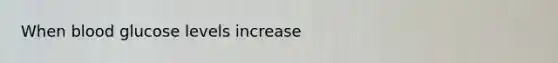 When blood glucose levels increase