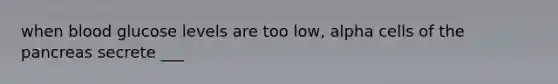 when blood glucose levels are too low, alpha cells of the pancreas secrete ___