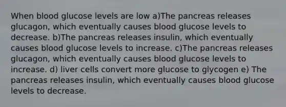 When blood glucose levels are low a)The pancreas releases glucagon, which eventually causes blood glucose levels to decrease. b)The pancreas releases insulin, which eventually causes blood glucose levels to increase. c)The pancreas releases glucagon, which eventually causes blood glucose levels to increase. d) liver cells convert more glucose to glycogen e) The pancreas releases insulin, which eventually causes blood glucose levels to decrease.