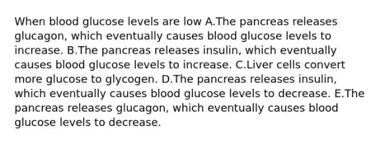 When blood glucose levels are low A.The pancreas releases glucagon, which eventually causes blood glucose levels to increase. B.The pancreas releases insulin, which eventually causes blood glucose levels to increase. C.Liver cells convert more glucose to glycogen. D.The pancreas releases insulin, which eventually causes blood glucose levels to decrease. E.The pancreas releases glucagon, which eventually causes blood glucose levels to decrease.