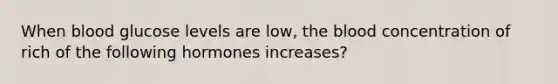 When blood glucose levels are low, the blood concentration of rich of the following hormones increases?