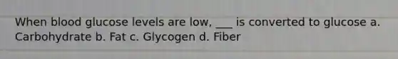 When blood glucose levels are low, ___ is converted to glucose a. Carbohydrate b. Fat c. Glycogen d. Fiber