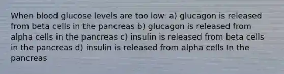 When blood glucose levels are too low: a) glucagon is released from beta cells in the pancreas b) glucagon is released from alpha cells in the pancreas c) insulin is released from beta cells in the pancreas d) insulin is released from alpha cells In the pancreas