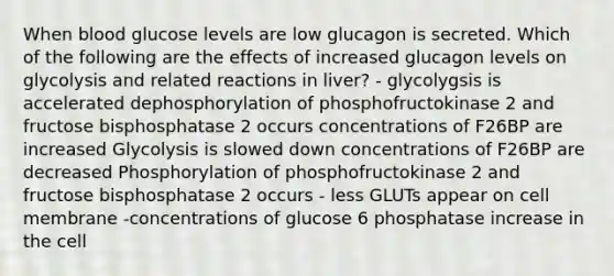 When blood glucose levels are low glucagon is secreted. Which of the following are the effects of increased glucagon levels on glycolysis and related reactions in liver? - glycolygsis is accelerated dephosphorylation of phosphofructokinase 2 and fructose bisphosphatase 2 occurs concentrations of F26BP are increased Glycolysis is slowed down concentrations of F26BP are decreased Phosphorylation of phosphofructokinase 2 and fructose bisphosphatase 2 occurs - less GLUTs appear on cell membrane -concentrations of glucose 6 phosphatase increase in the cell