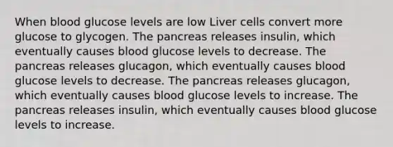 When blood glucose levels are low Liver cells convert more glucose to glycogen. The pancreas releases insulin, which eventually causes blood glucose levels to decrease. The pancreas releases glucagon, which eventually causes blood glucose levels to decrease. The pancreas releases glucagon, which eventually causes blood glucose levels to increase. The pancreas releases insulin, which eventually causes blood glucose levels to increase.