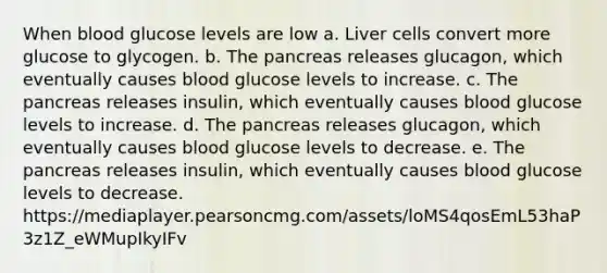 When blood glucose levels are low a. Liver cells convert more glucose to glycogen. b. The pancreas releases glucagon, which eventually causes blood glucose levels to increase. c. The pancreas releases insulin, which eventually causes blood glucose levels to increase. d. The pancreas releases glucagon, which eventually causes blood glucose levels to decrease. e. The pancreas releases insulin, which eventually causes blood glucose levels to decrease. https://mediaplayer.pearsoncmg.com/assets/loMS4qosEmL53haP3z1Z_eWMupIkyIFv