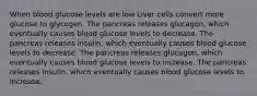 When blood glucose levels are low Liver cells convert more glucose to glycogen. The pancreas releases glucagon, which eventually causes blood glucose levels to decrease. The pancreas releases insulin, which eventually causes blood glucose levels to decrease. The pancreas releases glucagon, which eventually causes blood glucose levels to increase. The pancreas releases insulin, which eventually causes blood glucose levels to increase.