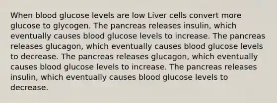 When blood glucose levels are low Liver cells convert more glucose to glycogen. The pancreas releases insulin, which eventually causes blood glucose levels to increase. The pancreas releases glucagon, which eventually causes blood glucose levels to decrease. The pancreas releases glucagon, which eventually causes blood glucose levels to increase. The pancreas releases insulin, which eventually causes blood glucose levels to decrease.