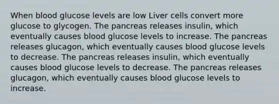 When blood glucose levels are low Liver cells convert more glucose to glycogen. The pancreas releases insulin, which eventually causes blood glucose levels to increase. The pancreas releases glucagon, which eventually causes blood glucose levels to decrease. The pancreas releases insulin, which eventually causes blood glucose levels to decrease. The pancreas releases glucagon, which eventually causes blood glucose levels to increase.