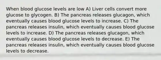 When blood glucose levels are low A) Liver cells convert more glucose to glycogen. B) The pancreas releases glucagon, which eventually causes blood glucose levels to increase. C) The pancreas releases insulin, which eventually causes blood glucose levels to increase. D) The pancreas releases glucagon, which eventually causes blood glucose levels to decrease. E) The pancreas releases insulin, which eventually causes blood glucose levels to decrease.