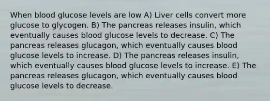 When blood glucose levels are low A) Liver cells convert more glucose to glycogen. B) <a href='https://www.questionai.com/knowledge/kITHRba4Cd-the-pancreas' class='anchor-knowledge'>the pancreas</a> releases insulin, which eventually causes blood glucose levels to decrease. C) The pancreas releases glucagon, which eventually causes blood glucose levels to increase. D) The pancreas releases insulin, which eventually causes blood glucose levels to increase. E) The pancreas releases glucagon, which eventually causes blood glucose levels to decrease.