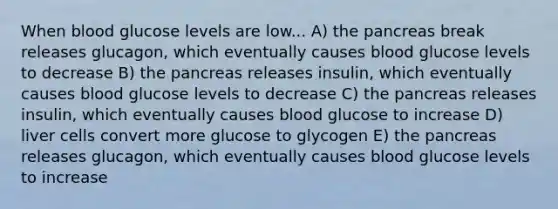 When blood glucose levels are low... A) the pancreas break releases glucagon, which eventually causes blood glucose levels to decrease B) the pancreas releases insulin, which eventually causes blood glucose levels to decrease C) the pancreas releases insulin, which eventually causes blood glucose to increase D) liver cells convert more glucose to glycogen E) the pancreas releases glucagon, which eventually causes blood glucose levels to increase