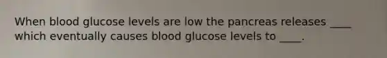 When blood glucose levels are low the pancreas releases ____ which eventually causes blood glucose levels to ____.