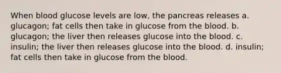 When blood glucose levels are low, the pancreas releases a. glucagon; fat cells then take in glucose from the blood. b. glucagon; the liver then releases glucose into the blood. c. insulin; the liver then releases glucose into the blood. d. insulin; fat cells then take in glucose from the blood.