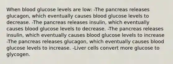 When blood glucose levels are low: -<a href='https://www.questionai.com/knowledge/kITHRba4Cd-the-pancreas' class='anchor-knowledge'>the pancreas</a> releases glucagon, which eventually causes blood glucose levels to decrease. -The pancreas releases insulin, which eventually causes blood glucose levels to decrease. -The pancreas releases insulin, which eventually causes blood glucose levels to increase -The pancreas releases glucagon, which eventually causes blood glucose levels to increase. -Liver cells convert more glucose to glycogen.