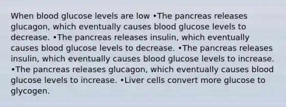 When blood glucose levels are low •The pancreas releases glucagon, which eventually causes blood glucose levels to decrease. •The pancreas releases insulin, which eventually causes blood glucose levels to decrease. •The pancreas releases insulin, which eventually causes blood glucose levels to increase. •The pancreas releases glucagon, which eventually causes blood glucose levels to increase. •Liver cells convert more glucose to glycogen.