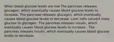 When blood glucose levels are low The pancreas releases glucagon, which eventually causes blood glucose levels to increase. The pancreas releases glucagon, which eventually causes blood glucose levels to decrease. Liver cells convert more glucose to glycogen. The pancreas releases insulin, which eventually causes blood glucose levels to increase . The pancreas releases insulin, which eventually causes blood glucose levels to decrease.