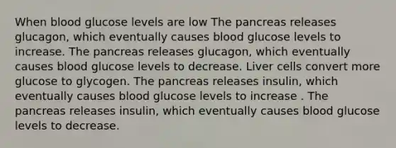 When blood glucose levels are low The pancreas releases glucagon, which eventually causes blood glucose levels to increase. The pancreas releases glucagon, which eventually causes blood glucose levels to decrease. Liver cells convert more glucose to glycogen. The pancreas releases insulin, which eventually causes blood glucose levels to increase . The pancreas releases insulin, which eventually causes blood glucose levels to decrease.