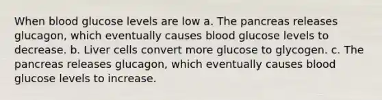 When blood glucose levels are low a. The pancreas releases glucagon, which eventually causes blood glucose levels to decrease. b. Liver cells convert more glucose to glycogen. c. The pancreas releases glucagon, which eventually causes blood glucose levels to increase.