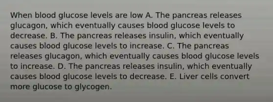 When blood glucose levels are low A. The pancreas releases glucagon, which eventually causes blood glucose levels to decrease. B. The pancreas releases insulin, which eventually causes blood glucose levels to increase. C. The pancreas releases glucagon, which eventually causes blood glucose levels to increase. D. The pancreas releases insulin, which eventually causes blood glucose levels to decrease. E. Liver cells convert more glucose to glycogen.