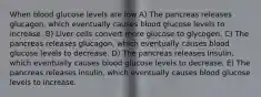 When blood glucose levels are low A) The pancreas releases glucagon, which eventually causes blood glucose levels to increase. B) Liver cells convert more glucose to glycogen. C) The pancreas releases glucagon, which eventually causes blood glucose levels to decrease. D) The pancreas releases insulin, which eventually causes blood glucose levels to decrease. E) The pancreas releases insulin, which eventually causes blood glucose levels to increase.