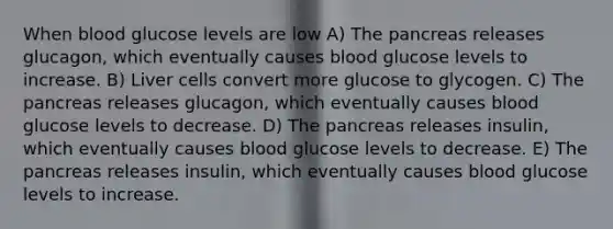 When blood glucose levels are low A) The pancreas releases glucagon, which eventually causes blood glucose levels to increase. B) Liver cells convert more glucose to glycogen. C) The pancreas releases glucagon, which eventually causes blood glucose levels to decrease. D) The pancreas releases insulin, which eventually causes blood glucose levels to decrease. E) The pancreas releases insulin, which eventually causes blood glucose levels to increase.