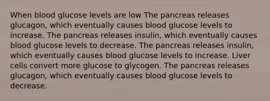 When blood glucose levels are low The pancreas releases glucagon, which eventually causes blood glucose levels to increase. The pancreas releases insulin, which eventually causes blood glucose levels to decrease. The pancreas releases insulin, which eventually causes blood glucose levels to increase. Liver cells convert more glucose to glycogen. The pancreas releases glucagon, which eventually causes blood glucose levels to decrease.