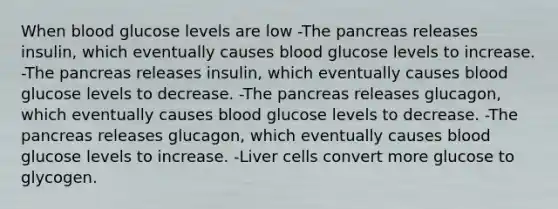 When blood glucose levels are low -The pancreas releases insulin, which eventually causes blood glucose levels to increase. -The pancreas releases insulin, which eventually causes blood glucose levels to decrease. -The pancreas releases glucagon, which eventually causes blood glucose levels to decrease. -The pancreas releases glucagon, which eventually causes blood glucose levels to increase. -Liver cells convert more glucose to glycogen.