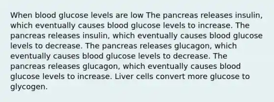 When blood glucose levels are low The pancreas releases insulin, which eventually causes blood glucose levels to increase. The pancreas releases insulin, which eventually causes blood glucose levels to decrease. The pancreas releases glucagon, which eventually causes blood glucose levels to decrease. The pancreas releases glucagon, which eventually causes blood glucose levels to increase. Liver cells convert more glucose to glycogen.