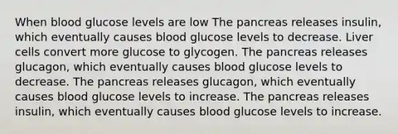 When blood glucose levels are low The pancreas releases insulin, which eventually causes blood glucose levels to decrease. Liver cells convert more glucose to glycogen. The pancreas releases glucagon, which eventually causes blood glucose levels to decrease. The pancreas releases glucagon, which eventually causes blood glucose levels to increase. The pancreas releases insulin, which eventually causes blood glucose levels to increase.