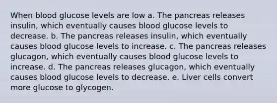 When blood glucose levels are low a. The pancreas releases insulin, which eventually causes blood glucose levels to decrease. b. The pancreas releases insulin, which eventually causes blood glucose levels to increase. c. The pancreas releases glucagon, which eventually causes blood glucose levels to increase. d. The pancreas releases glucagon, which eventually causes blood glucose levels to decrease. e. Liver cells convert more glucose to glycogen.