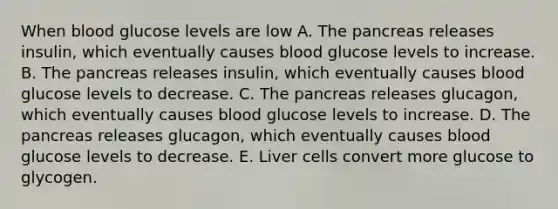 When blood glucose levels are low A. The pancreas releases insulin, which eventually causes blood glucose levels to increase. B. The pancreas releases insulin, which eventually causes blood glucose levels to decrease. C. The pancreas releases glucagon, which eventually causes blood glucose levels to increase. D. The pancreas releases glucagon, which eventually causes blood glucose levels to decrease. E. Liver cells convert more glucose to glycogen.