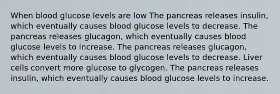 When blood glucose levels are low The pancreas releases insulin, which eventually causes blood glucose levels to decrease. The pancreas releases glucagon, which eventually causes blood glucose levels to increase. The pancreas releases glucagon, which eventually causes blood glucose levels to decrease. Liver cells convert more glucose to glycogen. The pancreas releases insulin, which eventually causes blood glucose levels to increase.